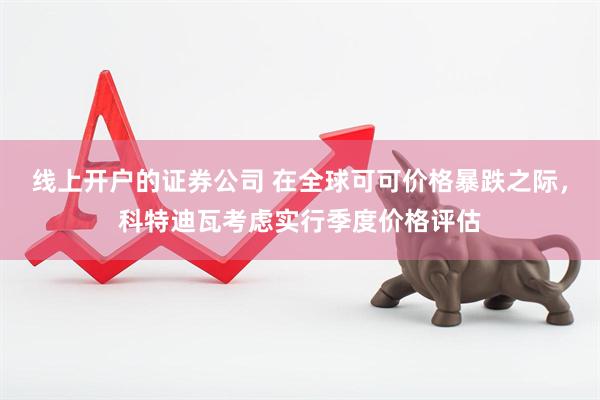 线上开户的证券公司 在全球可可价格暴跌之际，科特迪瓦考虑实行季度价格评估