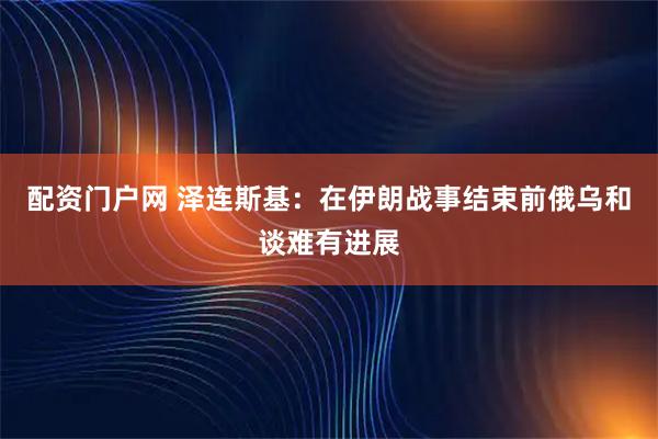 配资门户网 泽连斯基：在伊朗战事结束前俄乌和谈难有进展