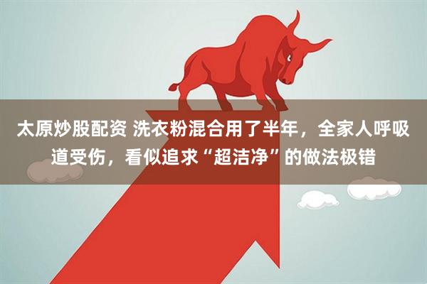 太原炒股配资 洗衣粉混合用了半年，全家人呼吸道受伤，看似追求“超洁净”的做法极错