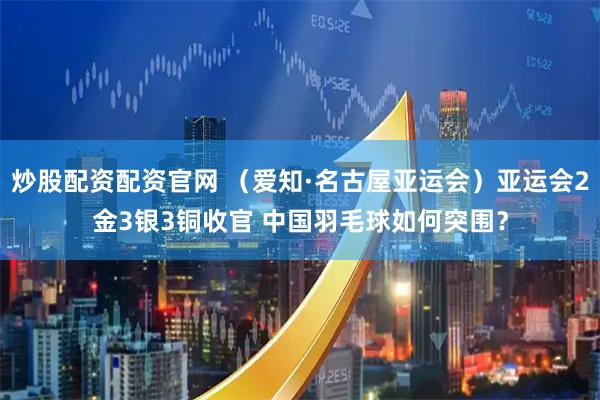 炒股配资配资官网 （爱知·名古屋亚运会）亚运会2金3银3铜收官 中国羽毛球如何突围？