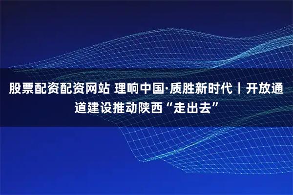 股票配资配资网站 理响中国·质胜新时代丨开放通道建设推动陕西“走出去”