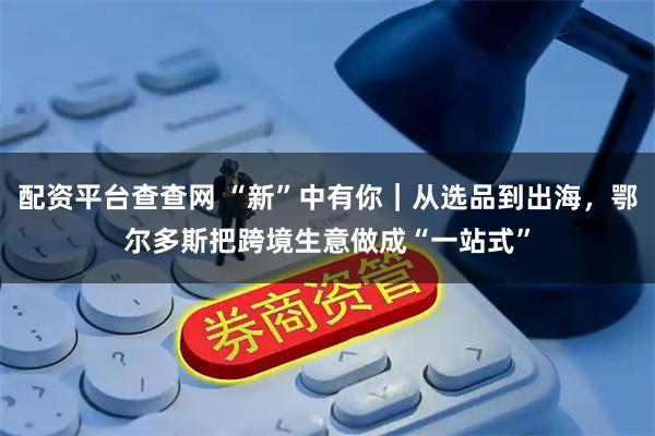 配资平台查查网 “新”中有你｜从选品到出海，鄂尔多斯把跨境生意做成“一站式”
